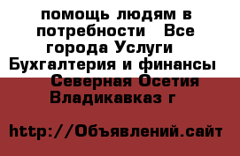 помощь людям в потребности - Все города Услуги » Бухгалтерия и финансы   . Северная Осетия,Владикавказ г.